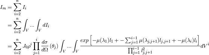 I_m &= \sum_{i=2}^n I_i \\
    &= \sum_{i=2}^{n} \int_V ... \int_V dI_i  \\
    &= \sum_{i=2}^{n} J_0 \rho^i \prod_{j=1}^{i} \frac{d\sigma}{d\Omega} \left( \theta_j \right) \int_V ... \int_V \frac{exp \left[ -\mu (\lambda_1) l_1 + - \sum_{j=1}^{i-1} \mu (\lambda_{j,j+1}) l_{j,j+1} + - \mu (\lambda_i) l_i \right]}{ \prod_{j=1}^{i-1} l_{j,j+1}^2} dV^{i}