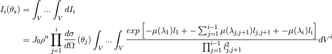 I_i(\theta_s) &= \int_V ... \int_V dI_i  \\
              &= J_0 \rho^n \prod_{j=1}^{i} \frac{d\sigma}{d\Omega} \left( \theta_j \right) \int_V ... \int_V \frac{exp \left[ -\mu (\lambda_1) l_1 + - \sum_{j=1}^{i-1} \mu (\lambda_{j,j+1}) l_{j,j+1} + - \mu (\lambda_i) l_i \right]}{ \prod_{j=1}^{i-1} l_{j,j+1}^2} dV^{i}